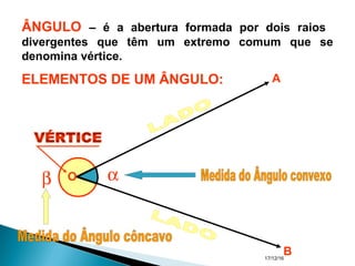17/12/16
β αO
A
B
ÂNGULO – é a abertura formada por dois raios
divergentes que têm um extremo comum que se
denomina vértice.
ELEMENTOS DE UM ÂNGULO:
 