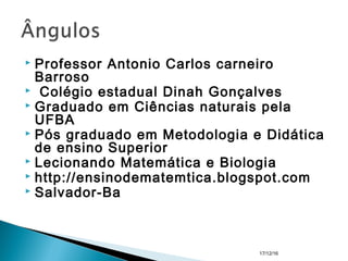  Professor Antonio Carlos carneiro
Barroso
  Colégio estadual Dinah Gonçalves
 Graduado em Ciências naturais pela
UFBA
 Pós graduado em Metodologia e Didática
de ensino Superior
 Lecionando Matemática e Biologia
 http://ensinodematemtica.blogspot.com
 Salvador-Ba
17/12/16
 