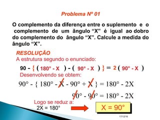 17/12/16
O complemento da diferença entre o suplemento e o
complemento de um ângulo “X” é igual ao dobro
do complemento do ângulo “X”. Calcule a medida do
ângulo “X”.
90 - { ( ) - ( ) } = ( )180° - X 90° - X 90° - X2
90° - { 180° - X - 90° + X } = 180° - 2X
90° - 90° = 180° - 2X
2X = 180° X = 90°X = 90°
RESOLUÇÃO
Problema Nº 01
A estrutura segundo o enunciado:
Desenvolvendo se obtem:
Logo se reduz a:
 