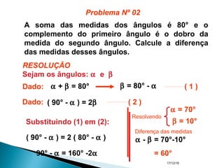 17/12/16
A soma das medidas dos ângulos é 80° e o
complemento do primeiro ângulo é o dobro da
medida do segundo ângulo. Calcule a diferença
das medidas desses ângulos.
Sejam os ângulos: α e β
α + β = 80°Dado: β = 80° - α ( 1 )
( 90° - α ) = 2β ( 2 )
Substituindo (1) em (2):
( 90° - α ) = 2 ( 80° - α )
90° - α = 160° -2α
β = 10°
α = 70°
α - β = 70°-10°
= 60°
Problema Nº 02
RESOLUÇÃO
Dado:
Diferença das medidas
Resolvendo
 