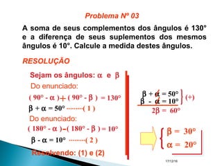 17/12/16
A soma de seus complementos dos ângulos é 130°
e a diferença de seus suplementos dos mesmos
ângulos é 10°. Calcule a medida destes ângulos.
Sejam os ângulos: α e β
( 90° - α ) ( 90° - β ) = 130°+
β + α = 50° ( 1 )
( 180° - α ) ( 180° - β ) = 10°-
β - α = 10° ( 2 )
Resolvendo: (1) e (2)
β + α = 50°
β - α = 10°
(+)
2β = 60°
β = 30°
α = 20°
Problema Nº 03
RESOLUÇÃO
Do enunciado:
Do enunciado:
 