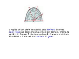 a região de um plano concebida pela  abertura  de duas  semi-retas  que possuem uma origem em comum, chamada vértice do ângulo. A abertura do ângulo é uma propriedade invariante e é medida em  radianos  ou  graus 