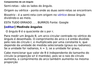 Componentes de um ângulo Semi-retas - são os lados do ângulo. Origem ou vértice - ponto onde as duas semi-retas se encontram. Bissetriz - é a semi-reta com origem no  vértice  desse ângulo dividindo-o ao meio. ESTA TUDO ERRADO . . . BURROS Fonte: Google [ editar ] Medindo ângulos     O ângulo θ é o quociente de s por r.  Para medir um ângulo θ, um arco circular centrado no vértice do ângulo é desenhado. O comprimento do arco s é então dividido pelo raio do círculo r, e multiplicado por uma constante k, que depende da unidade de medida selecionada (graus ou radianos). Se a unidade for radianos, k = 1; se a unidade for graus, . Cabe mencionar que valor de θ é independente do tamanho do círculo (a proporção s/r é mantida), pois se o raio do círculo aumenta, o comprimento do arco também aumenta na mesma proporção 