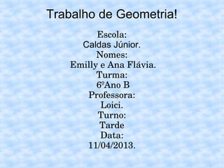 Trabalho de Geometria!
Escola:
Caldas Júnior.
Nomes:
Emilly e Ana Flávia.
Turma:
6ºAno B
Professora:
Loici.
Turno:
Tarde
Data:
11/04/2013.