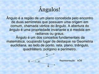 Ângulos!
Ângulo é a região de um plano concebida pelo encontro
de duas semirretas que possuem uma origem em
comum, chamada vértice do ângulo. A abertura do
ângulo é uma propriedade invariante e é medida em
radianos ou graus.
Ângulo é um dos conceitos fundamentais da
matemática, ocupando lugar de destaque na Geometria
euclidiana, ao lado de ponto, reta, plano, triângulo,
quadrilátero, polígono e perímetro.
30°O
A
B
Representação: AÔB