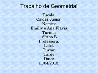 Trabalho de Geometria!
Escola:
Caldas Júnior.
Nomes:
 Emilly e Ana Flávia.
Turma:
 6ºAno B
Professora:
Loici.
Turno:
Tarde
Data:
11/04/2013.
 
 