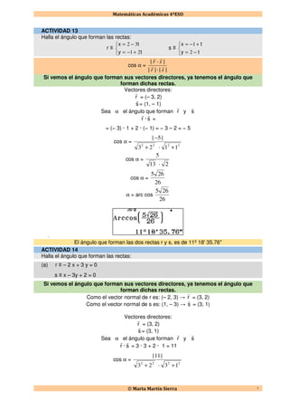 Matemáticas Académicas 4ºESO
© Marta Martín Sierra 1
ACTIVIDAD 13
Halla el ángulo que forman las rectas:
r ≡



+−=
−=
ty
tx
21
32
s ≡



−=
+−=
ty
tx
2
1
cos α =
||·||
|·|
sr
sr
rr
rr
Si vemos el ángulo que forman sus vectores directores, ya tenemos el ángulo que
forman dichas rectas.
Vectores directores:
r
r
= (– 3, 2)
s
r
= (1, – 1)
Sea α el ángulo que forman r
r
y s
r
r
r
· s
r
=
= (− 3) · 1 + 2 · (− 1) = − 3 – 2 = − 5
cos α =
2222
11·23
|5|
++
−
cos α =
2·13
5
cos α =
26
265
α = arc cos
26
265
El
El ángulo que forman las dos rectas r y s, es de 11º 18' 35.76''
ACTIVIDAD 14
Halla el ángulo que forman las rectas:
(a) r ≡ – 2 x + 3 y = 0
s ≡ x – 3y + 2 = 0
Si vemos el ángulo que forman sus vectores directores, ya tenemos el ángulo que
forman dichas rectas.
Como el vector normal de r es: (– 2, 3) → r
r
= (3, 2)
Como el vector normal de s es: (1, – 3) → s
r
= (3, 1)
Vectores directores:
r
r
= (3, 2)
s
r
= (3, 1)
Sea α el ángulo que forman r
r
y s
r
r
r
· s
r
= 3 · 3 + 2 · 1 = 11
cos α =
2222
13·23
|11|
++
 