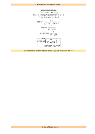 Matemáticas Académicas 4ºESO
© Marta Martín Sierra 3
Vectores directores:
r
r
= (2, – 1) s
r
= (5, 3)
Sea α el ángulo que forman r
r
y s
r
r
r
· s
r
= 2 · 5 + (– 1) · 3 = 7
cos α =
2222
35·12
|7|
++
cos α =
34·5
7
α = arc cos
34·5
7
El ángulo que forman las dos rectas r y s, es de 57º 31' 43.71''
 