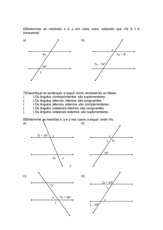 6)Determine as medidas x e y em cada caso, sabendo que r//s e t é
transversal:
a) b)
7)Classifique as sentenças a seguir como verdadeiras ou falsas:
( ) Os ângulos correspondentes são suplementares.
( ) Os ângulos alternos internos são congruentes.
( ) Os ângulos alternos externos são complementares.
( ) Os ângulos colaterais internos são congruentes.
( ) Os ângulos colaterais externos são suplementares.
8)Determine as medidas x, y e z nos casos a seguir, onde r//s:
a) b)
c) d)
4x
60º
y
3x + 8º
5x – 54º
y
X + 36º y
z5x
y
z
3x
30°
y
2x
5x + 40ºz
y
2x + 10º
y
x – 10º
z
 