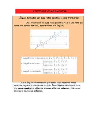 Ângulos formados por duas retas paralelas e uma transversal
Uma transversal t a duas retas paralelas r e s é uma reta que
corta dois pontos distintos, determinando oito ângulos.
Os oito ângulos determinados por essas retas recebem nomes
especiais, segundo a posição que ocupam. Esses ângulos são classificados
em: correspondentes, alternos internos,alternos externos, colaterais
internos e colaterais externos.
ATIVIDADE COMPLEMENTAR
 
