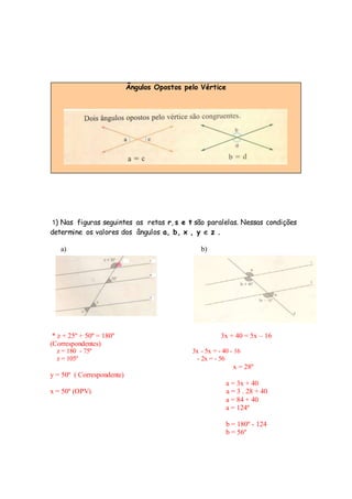 Ângulos Opostos pelo Vértice
1) Nas figuras seguintes as retas r, s e t são paralelas. Nessas condições
determine os valores dos ângulos a, b, x , y e z .
a) b)
* z + 25º + 50º = 180º 3x + 40 = 5x – 16
(Correspondentes)
z = 180 - 75º 3x - 5x = - 40 - 16
z = 105º - 2x = - 56
x = 28º
y = 50º ( Correspondente)
a = 3x + 40
x = 50º (OPV) a = 3 . 28 + 40
a = 84 + 40
a = 124º
b = 180º - 124
b = 56º
 