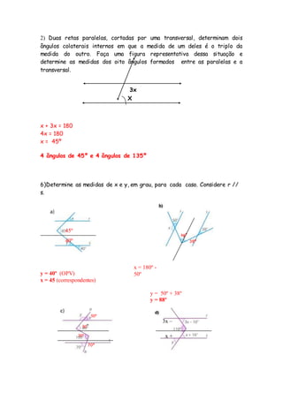2) Duas retas paralelas, cortadas por uma transversal, determinam dois
ângulos colaterais internos em que a medida de um deles é o triplo da
medida do outro. Faça uma figura representativa dessa situação e
determine as medidas dos oito ângulos formados entre as paralelas e a
transversal.
x + 3x = 180
4x = 180
x = 45º
4 ângulos de 45º e 4 ângulos de 135º
6)Determine as medidas de x e y, em grau, para cada caso. Considere r //
s.
y = 40º (OPV)
x = 45 (correspondentes)
y = 50º + 38º
y = 88º
X
3x
40º
45º
x = 180º -
50º
x = 130º
50º
38º
70º
30º
50º
50º
x +
16°
3x –
10º
 