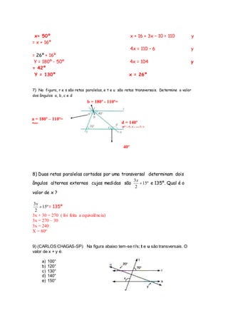x= 50º x + 16 + 3x – 10 = 110 y
= x + 16º
4x = 110 – 6 y
= 26º + 16º
Y = 180º - 50º 4x = 104 y
= 42º
Y = 130º x = 26º
7) Na figura, r e s são retas paralelas, e t e u são retas transversais. Determine o valor
dos ângulos a, b, c e d
B =
40º
8) Duas retas paralelas cortadas por uma transversal determinam dois
ângulos alternos externos cujas medidas são º15
2
3

x
e 135º. Qual é o
valor de x ?
º15
2
3

x
= 135º
3x + 30 = 270 ( foi feita a equivalência)
3x = 270 – 30
3x = 240
X = 80º
9) (CARLOS CHAGAS-SP) Na figura abaixo tem-se r//s; t e u são transversais. O
valor de x + y é:
a) 100°
b) 120°
c) 130°
d) 140°
e) 150°
d = 140º
(Colaterais)
b = 180º - 110ª=
70º
a = 180º – 110º=
70º
 