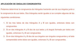 APLICACIÓN DE ÁNGULOS CONGRUENTES
Podemos determinar la congruencia de triángulos haciendo uso de sus ángulos junto a
la congruencia de sus lados. Dos triángulos serán iguales si se cumplen algunas de las
siguientes condiciones:
1. Si los tres lados de dos triángulos A y B son iguales, entonces éstos son
congruentes.
2. Si en dos triángulos A y B dos de sus lados y el ángulo formado por éstos son
iguales, entonces A y B son congruentes.
3. Si en dos triángulos A y B dos de sus ángulos son ángulos congruentes y el lado
comprendido entre éstos son iguales, entonces A y B son congruentes.
 