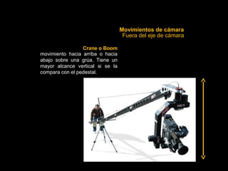 Movimientos de cámara
                                   Fuera del eje de cámara

                 Crane o Boom
movimiento hacia arriba o hacia
abajo sobre una grúa. Tiene un
mayor alcance vertical si se la
compara con el pedestal.
 