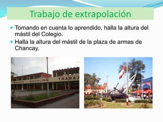 Trabajo de extrapolación
 Tomando en cuenta lo aprendido, halla la altura del
  mástil del Colegio.
 Halla la altura del mástil de la plaza de armas de
  Chancay.
 