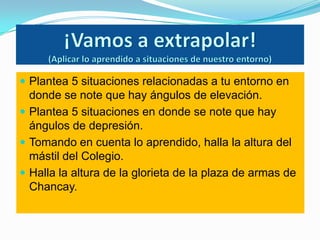  Plantea 5 situaciones relacionadas a tu entorno en
  donde se note que hay ángulos de elevación.
 Plantea 5 situaciones en donde se note que hay
  ángulos de depresión.
 Tomando en cuenta lo aprendido, halla la altura del
  mástil del Colegio.
 Halla la altura de la glorieta de la plaza de armas de
  Chancay.
 