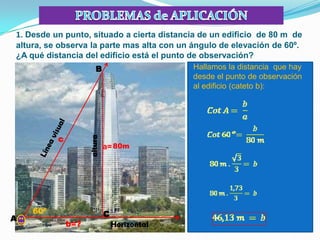 1. Desde un punto, situado a cierta distancia de un edificio de 80 m de
altura, se observa la parte mas alta con un ángulo de elevación de 60º.
¿A qué distancia del edificio está el punto de observación?
                        B                     Hallamos la distancia que hay
                                              desde el punto de observación
                                              al edificio (cateto b):




          c
                    altura




                             a= 80m




    60º                      C
A
              b=?                Horizontal
 
