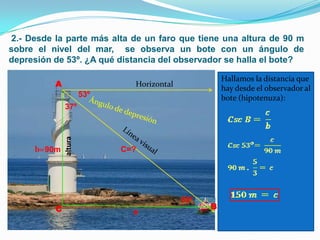 2.- Desde la parte más alta de un faro que tiene una altura de 90 m
sobre el nivel del mar, se observa un bote con un ángulo de
depresión de 53º. ¿A qué distancia del observador se halla el bote?

                                                      Hallamos la distancia que
          A                    Horizontal
                                                      hay desde el observador al
                       53º                            bote (hipotenuza):
              37º
              altura




     b= 90m                  C=?




                                            53º
          C                                       B
                               a
 
