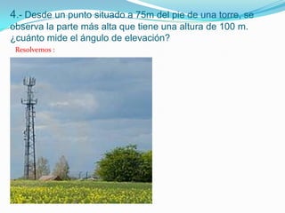 4.- Desde un punto situado a 75m del pie de una torre, se
observa la parte más alta que tiene una altura de 100 m.
¿cuánto mide el ángulo de elevación?
 Resolvemos :
 