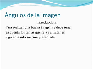 Ángulos de la imagen  Introducción: Para realizar una buena imagen se debe tener en cuenta los temas que se  va a tratar en  Siguiente información presentada 