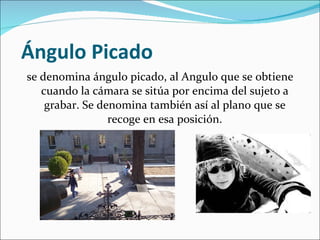  Ángulo Picado se denomina ángulo picado, al Angulo que se obtiene cuando la cámara se sitúa por encima del sujeto a grabar. Se denomina también así al plano que se recoge en esa posición. 
