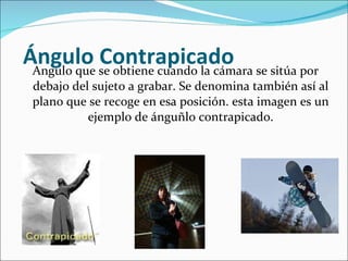   Ángulo Contrapicado Angulo que se obtiene cuando la cámara se sitúa por debajo del sujeto a grabar. Se denomina también así al plano que se recoge en esa posición. esta imagen es un ejemplo de ánguñlo contrapicado. 