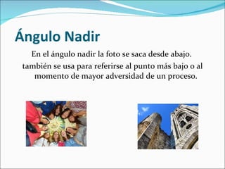   Ángulo Nadir En el ángulo nadir la foto se saca desde abajo.  también se usa para referirse al punto más bajo o al momento de mayor adversidad de un proceso. 
