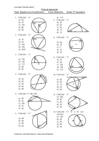 Liceo Naval “Germán Astete”
                               Ficha de Aplicación
Tema: Ángulos en la Circunferencia     Curso: Geometría                      Grado: 3º Secundaria

 1.   Calcular : “x”                                           e) 114
      a) 35                                                 7. Calcular : “x”
      b) 70                 35
                                                               a) 32
      c) 105                       O                           b) 26
      d) 80                                x                   c) 36
      e) 50                                                    d) 13
                                                                              32                               x
                                                               e) 16
 2.   Calcular : “x”
                                                            8.    Calcular : “x”
      a)   70               70º
      b)   35                                                                                        4x
                                                                  a)   36
      c)   140                                                    b)   18
      d)   105                                                    c)   9           6x
                                       x
      e)   35/2                                                   d)   72
                                                                  e)   24
 3.   Calcular : “x”
                                               x
                                                            9.    Calcular : “x”
      a)   132                32                                  a) 70
      b)   122                                                    b) 35
      c)   112                     O
                                                                  c) 105
      d)   58                                                                      50                60
                                                                  d) 140
      e)   29                                                     e) 110
                                                                                             x
 4.   Calcular : “x”                                        10.   Calcular : “x”
                                           x       80                                                     20
      a)   56                                                     a)   30
      b)   62                                                     b)   20
      c)   63                                                     c)   15
      d)   64                                                     d)   25                50
                                                                                                 x
                      32
      e)   58                                                     e)   40

 5.   Calcular “x”; AB = BC                                 11.   Calcular : “x”
                      x            B                              a) 100                70
      a)   50                                                     b) 80
      b)   25     A
                       25
                                                        C         c) 40
      c)   100                                                                                                 x
                                                                  d) 50
      d)   75                                                     e) 60
      e)   60                                                                       60

                                                   x        12.   Calcular “x”; O1 y O2 son
 6.   Calcular : “x”                                              centros
                                                                  a) 120
      a)   48                                                     b) 60
      b)   58                                                                    O1     O2
                                                                  c) 30
      c)   38                                                     d) 90                 x
      d)   66                      66º
                                                                  e) 45


Profesores: Justo Ríos Cabrera – Nelly Alarcón Barboza
 