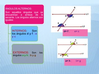 ÁNGULOS ALTERNOS:
Son aquellos ángulos que se
encuentran a ambos de la
secante. Los ángulos alternos son
iguales
INTERNOS: Son
los ángulos d y f ; e
y c
EXTERNOS: Son los
ángulos a y h ; b y g
d= f ; e= c
a= h ; b= g
 