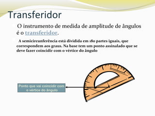 Transferidor
O instrumento de medida de amplitude de ângulos
é o transferidor.
 A semicircunferência está dividida em 180 partes iguais, que
correspondem aos graus. Na base tem um ponto assinalado que se
deve fazer coincidir com o vértice do ângulo
Ponto que vai coincidir com
o vértice do ângulo
 