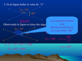 3. En la figura hallar el valor de “x”
2 x − 75°

65°
Los ángulos forman
Solución
una
Observando la figura se tiene dos ángulos suplementarios
semicircunferencia
2 x − 75°
Lo cual mide 180°
2 x = 180° + 10°
65°

⇒ 2 x − 75° + 65° = 180°
2 x − 10° = 180°

190°
2 x = 190° → x =
2

→ x = 95°

 