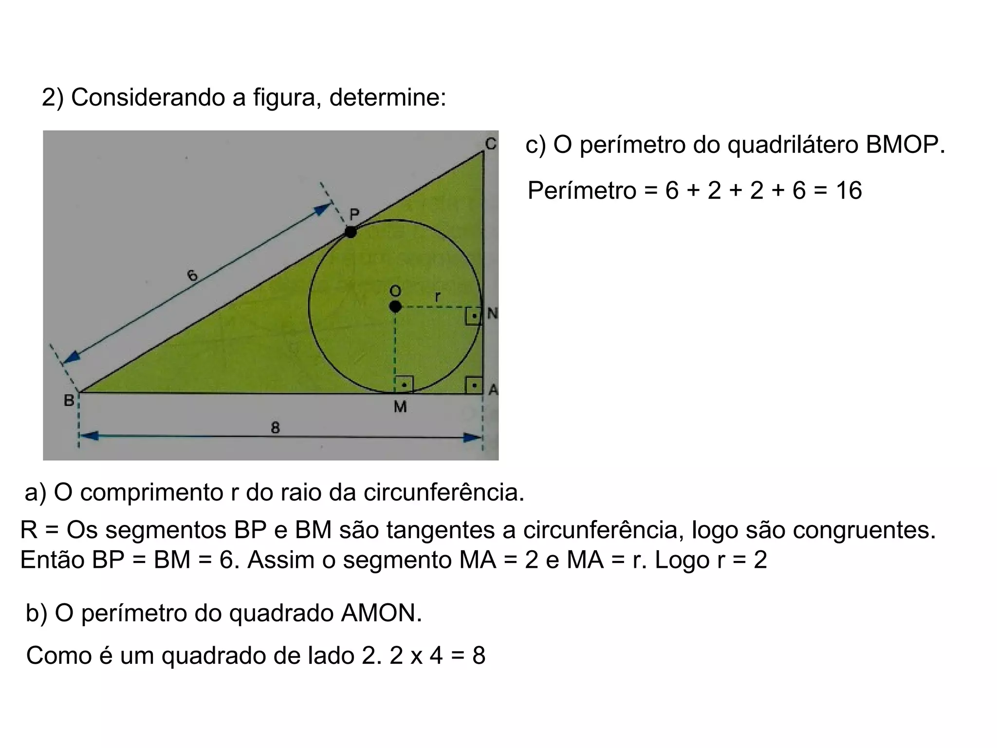 2) Considerando a figura, determine: a) O comprimento r do raio da circunferência. R = Os segmentos BP e BM são tangentes a circunferência, logo são congruentes. Então BP = BM = 6. Assim o segmento MA = 2 e MA = r. Logo r = 2 b) O perímetro do quadrado AMON. Como é um quadrado de lado 2. 2 x 4 = 8 c) O perímetro do quadrilátero BMOP. Perímetro = 6 + 2 + 2 + 6 = 16 