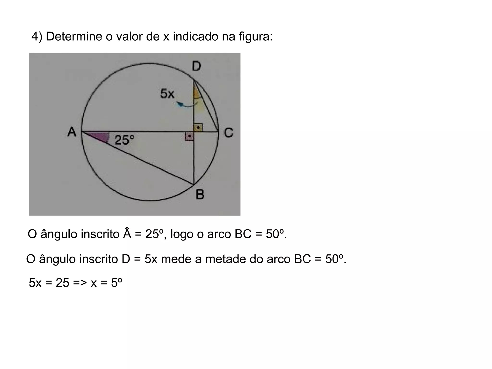 4) Determine o valor de x indicado na figura: O ângulo inscrito Â = 25º, logo o arco BC = 50º. O ângulo inscrito D = 5x mede a metade do arco BC = 50º. 5x = 25 => x = 5º 