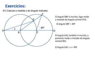 01) Calcule a medida x do ângulo indicado. B C A D F E 80º x O ângulo DBF é inscrito, logo mede a metade do ângulo central FCD. O ângulo EAC também é inscrito, e portanto mede a metade do ângulo central BEC. O ângulo DBF = 40º O ângulo EAC = x = 40º 