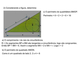 2) Considerando a figura, determine: a) O comprimento r do raio da circunferência. R = Os segmentos BP e BM são tangentes a circunferência, logo são congruentes. Então BP = BM = 6. Assim o segmento MA = 2 e MA = r. Logo r = 2 b) O perímetro do quadrado AMON. Como é um quadrado de lado 2. 2 x 4 = 8 c) O perímetro do quadrilátero BMOP. Perímetro = 6 + 2 + 2 + 6 = 16 