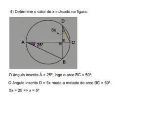 4) Determine o valor de x indicado na figura: O ângulo inscrito Â = 25º, logo o arco BC = 50º. O ângulo inscrito D = 5x mede a metade do arco BC = 50º. 5x = 25 => x = 5º 