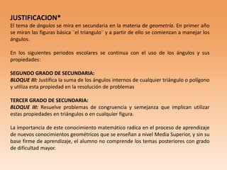 JUSTIFICACION*
El tema de ángulos se mira en secundaria en la materia de geometría. En primer año
se miran las figuras básica ¨el triangulo¨ y a partir de ello se comienzan a manejar los
ángulos.
En los siguientes periodos escolares se continua con el uso de los ángulos y sus
propiedades:
SEGUNDO GRADO DE SECUNDARIA:
BLOQUE III: Justifica la suma de los ángulos internos de cualquier triángulo o polígono
y utiliza esta propiedad en la resolución de problemas
TERCER GRADO DE SECUNDARIA:
BLOQUE III: Resuelve problemas de congruencia y semejanza que implican utilizar
estas propiedades en triángulos o en cualquier figura.
La importancia de este conocimiento matemático radica en el proceso de aprendizaje
de nuevos conocimientos geométricos que se enseñan a nivel Media Superior, y sin su
base firme de aprendizaje, el alumno no comprende los temas posteriores con grado
de dificultad mayor.
 