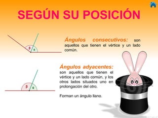 SEGÚN SU POSICIÓN
Ángulos consecutivos: son
aquellos que tienen el vértice y un lado
común.
Ángulos adyacentes:
son aquellos que tienen el
vértice y un lado común, y los
otros lados situados uno en
prolongación del otro.
Forman un ángulo llano.
 