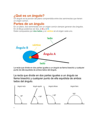¿Qué es un ángulo?
Un ángulo es la porción del plano comprendida entre dos semirrectas que tienen
un origen común.
Partes de un ángulo
En un plano, dos semirrectas con un origen común siempre generan dos ángulos.
En el dibujo podemos ver dos, el A y el B.
Están compuestos por dos lados y un vértice en el origen cada uno.
La recta que divide en dos partes iguales a un ángulo se llama bisectriz y cualquier
punto de ella equidista de ambos lados del ángulo.
La recta que divide en dos partes iguales a un ángulo se
llama bisectriz y cualquier punto de ella equidista de ambos
lados del ángulo.
-
 