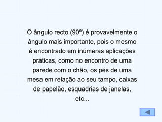 O ângulo recto (90º) é provavelmente o
ângulo mais importante, pois o mesmo
é encontrado em inúmeras aplicações
práticas, como no encontro de uma
parede com o chão, os pés de uma
mesa em relação ao seu tampo, caixas
de papelão, esquadrias de janelas,
etc...
 
