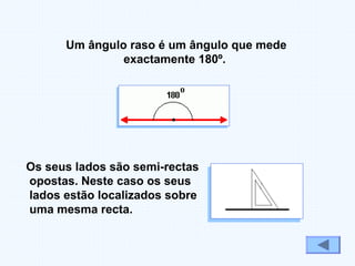 Os seus lados são semi-rectas
opostas. Neste caso os seus
lados estão localizados sobre
uma mesma recta.
Um ângulo raso é um ângulo que mede
exactamente 180º.
 