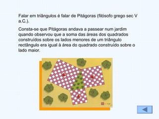 Falar em triângulos é falar de Pitágoras (filósofo grego sec V
a.C.).
Consta-se que Pitágoras andava a passear num jardim
quando observou que a soma das áreas dos quadrados
construídos sobre os lados menores de um triângulo
rectângulo era igual à área do quadrado construído sobre o
lado maior.
 