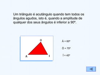 Um triângulo é acutângulo quando tem todos os
ângulos agudos, isto é, quando a amplitude de
qualquer dos seus ângulos é inferior a 90º.
Â = 60º
Ô = 75º
Î = 45º
 