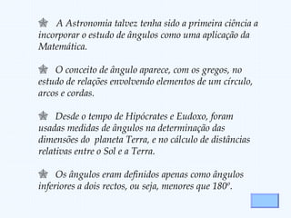  A Astronomia talvez tenha sido a primeira ciência a
incorporar o estudo de ângulos como uma aplicação da
Matemática.
 O conceito de ângulo aparece, com os gregos, no
estudo de relações envolvendo elementos de um círculo,
arcos e cordas.
 Desde o tempo de Hipócrates e Eudoxo, foram
usadas medidas de ângulos na determinação das
dimensões do planeta Terra, e no cálculo de distâncias
relativas entre o Sol e a Terra.
 Os ângulos eram definidos apenas como ângulos
inferiores a dois rectos, ou seja, menores que 180º.
 