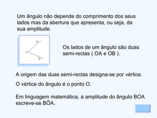 Um ângulo não depende do comprimento dos seus
lados mas da abertura que apresenta, ou seja, da
sua amplitude.
Os lados de um ângulo são duas
semi-rectas ( OA e OB ).
A origem das duas semi-rectas designa-se por vértice.
O vértice do ângulo é o ponto O.
Em linguagem matemática, a amplitude do ângulo BOA
escreve-se BÔA.
 