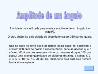 Não se sabe ao certo quais as razões pelas quais, foi escolhido o
número 360 para se dividir a circunferência, sabe-se apenas que o
número 60 é um dos menores números menores do que 100 que
possui uma grande quantidade de divisores distintos, a saber: 1, 2,
3, 4, 5, 6, 10, 12, 15, 20, 30, 60, razão forte pela qual este número
tenha sido adoptado.
A unidade mais utilizada para medir a amplitude de um ângulo é o
grau (º).
O grau obtém-se pela divisão da circunferência em 360 partes iguais.
 