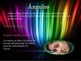 Indica el lugar desde donde se muestra el personaje al tomar
    vistas de la cámara puede formar diversos ángulos con nuestro
    punta de vista




Ángulo medio, normal
La cámara se sitúa a la altura de
los ojos del personaje. Se utiliza
para dar naturalidad a la
escena.
 