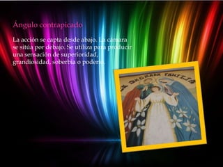 Ángulo contrapicado
La acción se capta desde abajo. La cámara
se sitúa por debajo. Se utiliza para producir
una sensación de superioridad,
grandiosidad, soberbia o poderío.
 