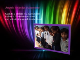 Ángulo holandés o aberrante

Cuando la cámara está ligeramente
inclinada. Esto demuestra acción,
movimiento, inquietud, inestabilidad.
 